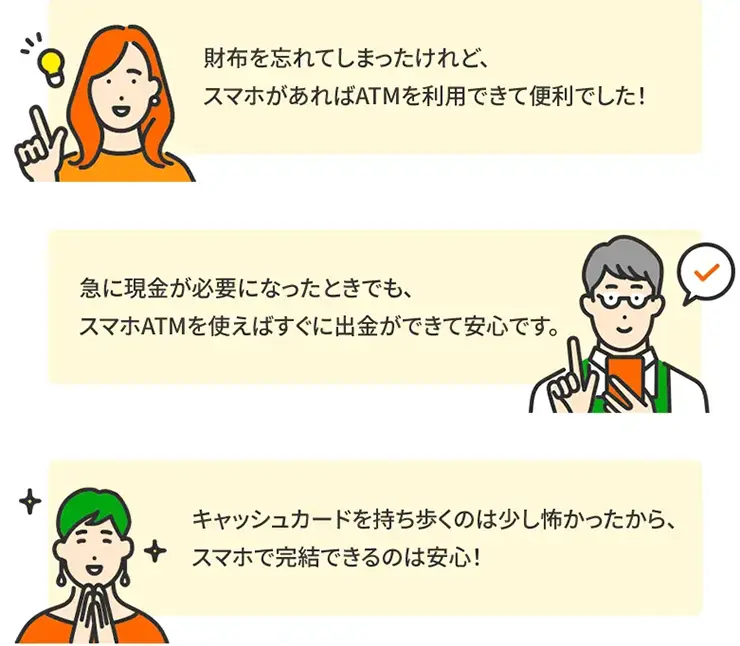 財布を忘れてしまったけれど、スマホがあればATMを利用できて便利でした! 急に現金が必要になったときでも、スマホATMを使えばすぐに出金ができて安心です。 キャッシュカードを持ち歩くのは少し怖かったから、スマホで完結できるのは安心!