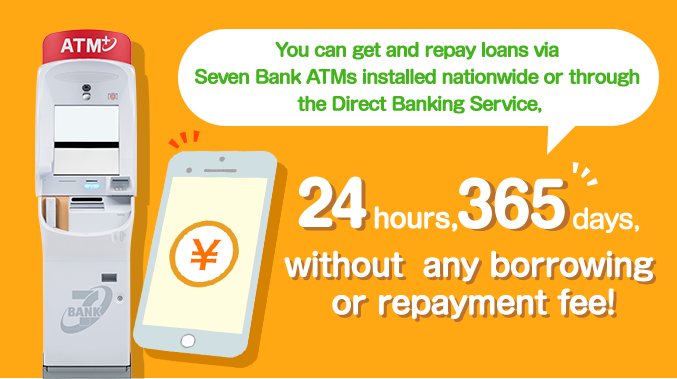 You can get and repay loans via Seven Bank ATMs installed nationwide or through the Direct Banking Service, 24 hours, 365 days, without any borrowing or repayment fee!
