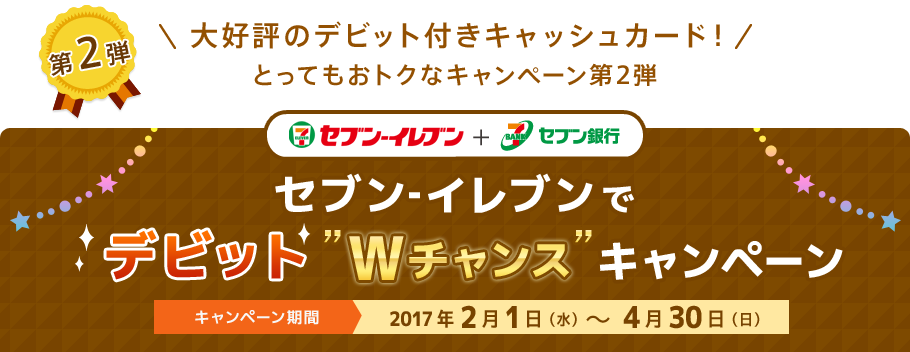 第2弾 \大好評のデビット付きキャッシュカード!/とってもおトクなキャンペーン第2弾 セブン‐イレブン + セブン銀行 セブン‐イレブンでデビット”Wチャンス”キャンペーン キャンペーン期間:2017年2月1日(水)~4月30日(日)