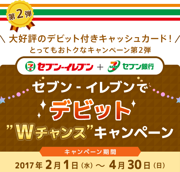 第2弾 \大好評のデビット付きキャッシュカード!/とってもおトクなキャンペーン第2弾 セブン‐イレブン + セブン銀行 セブン‐イレブンでデビット”Wチャンス”キャンペーン キャンペーン期間:2017年2月1日(水)~4月30日(日)