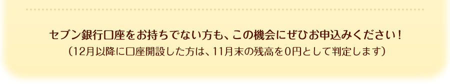セブン銀行口座をお持ちでない方も、この機会にぜひお申込みください！（12月以降に口座開設した方は、11月末の残高を0円として判定します）