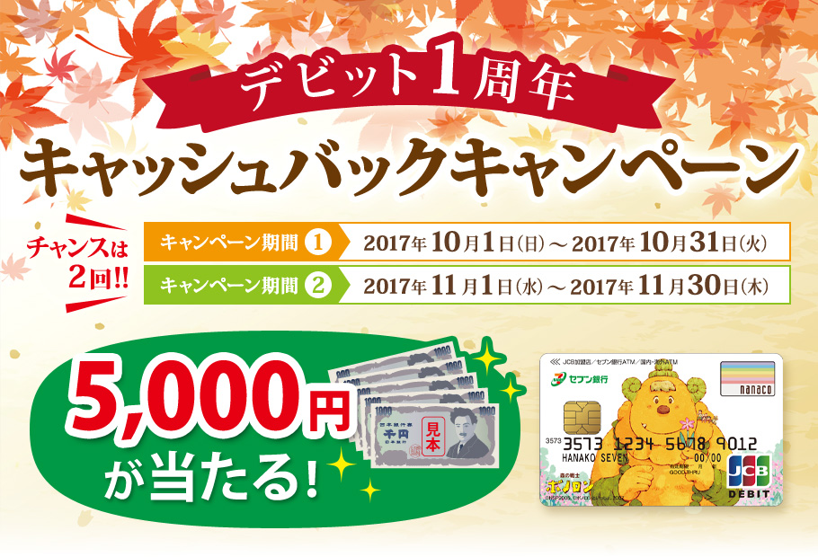 デビット1周年キャッシュバックキャンペーン チャンスは2回 キャンペーン期間① 2017年10月1日(日)~ 2017年10月31日(火) キャンペーン期間② 2017年11月1日(水)~ 2017年11月30日(木) 5,000円が当たる!