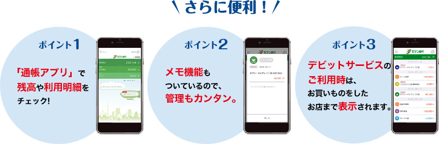 さらに便利! ポイント1.「通帳アプリ」で残高や利用明細をチェック! ポイント2.メモ機能もついているので、管理もカンタン。 ポイント3.デビットサービスのご利用時は、お買いものをしたお店まで表示されます。