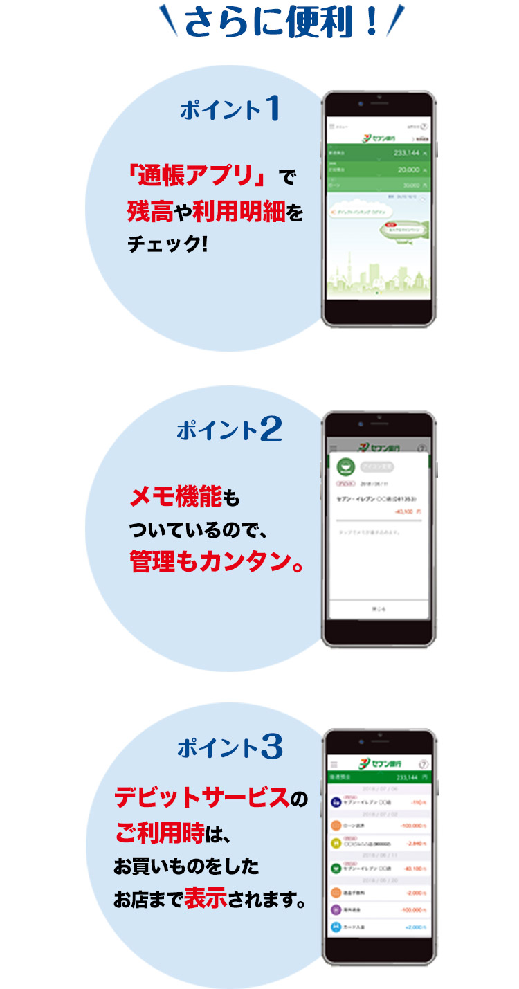 さらに便利! ポイント1.「通帳アプリ」で残高や利用明細をチェック! ポイント2.メモ機能もついているので、管理もカンタン。 ポイント3.デビットサービスのご利用時は、お買いものをしたお店まで表示されます。