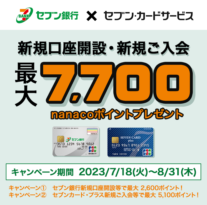 セブン銀行×セブン・カードサービス 新規口座開設・新規ご入会 2つのキャンペーンを合わせて最大7,700nanacoポイントプレゼント キャンペーン① セブン銀行新規口座開設等で最大 2,600ポイント! キャンペーン② キャンペーン② セブンカード・プラス新規ご入会等で最大 5,100ポイント! 期間:2023/7/18(火)~2023/8/31(木)
