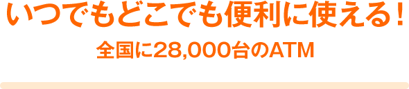 いつでもどこでも便利に使える! 全国に28,000台のATM