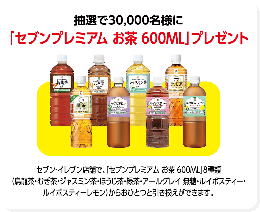 抽選で30,000名様に「セブンプレミアム お茶 600ML」プレゼント セブン-イレブン店舗で、「セブンプレミアム お茶 600ML」8種類(烏龍茶・むぎ茶・ジャスミン茶・ほうじ茶・緑茶・アールグレイ 無糖・ルイボスティー・ルイボスティーレモン)からおひとつと引き換えができます。