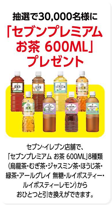 抽選で30,000名様に「セブンプレミアム お茶 600ML」プレゼント セブン-イレブン店舗で、「セブンプレミアム お茶 600ML」8種類(烏龍茶・むぎ茶・ジャスミン茶・ほうじ茶・緑茶・アールグレイ 無糖・ルイボスティー・ルイボスティーレモン)からおひとつと引き換えができます。