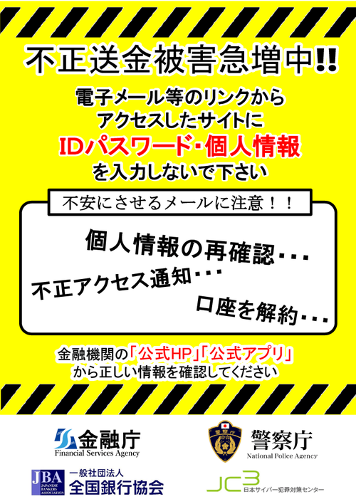 不正送金被害急増中!! 電子メール等のリンクからアクセスしたサイトにIDパスワード・個人情報を入力しないで下さい 個人情報の再確認、不正アクセス通知、口座を解約など不安にさせるメールに注意!!金融機関の「公式HP」「公式アプリ」から正しい情報を確認してください